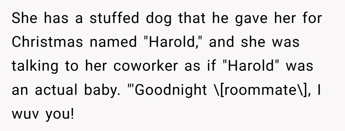 She has a stuffed dog that he gave her for Christmas named "Harold," and she was talking to her coworker as if "Harold" was an actual baby. "'Goodnight \[roommate\], I...