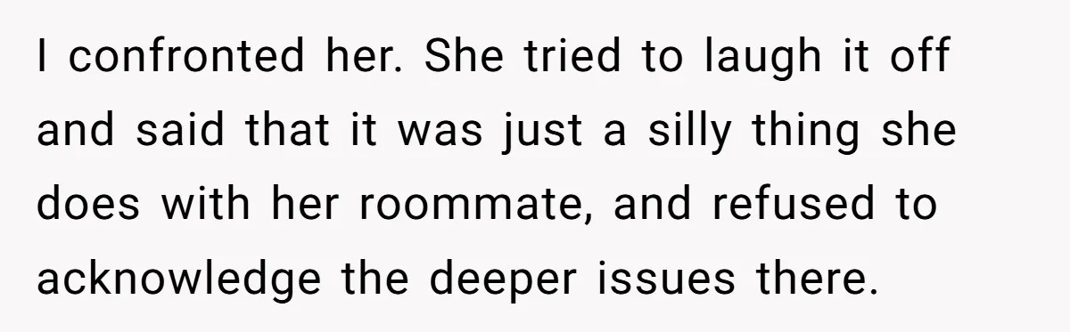 I confronted her. She tried to laugh it off and said that it was just a silly thing she does with her roommate, and refused to acknowledge the deeper issues...