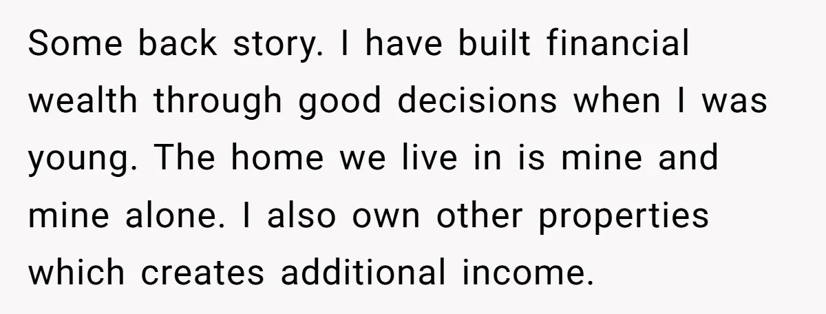 Some back story. I have built financial wealth through good decisions when I was young. The home we live in is mine and mine alone. I also own other properties...