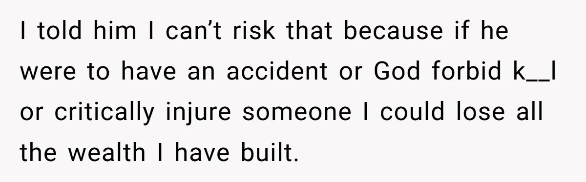 I told him I can’t risk that because if he were to have an accident or God forbid k__l or critically injure someone I could lose all the wealth I...