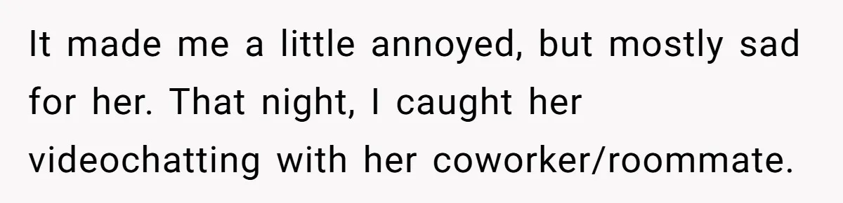 It made me a little annoyed, but mostly sad for her. That night, I caught her videochatting with her coworker/roommate.