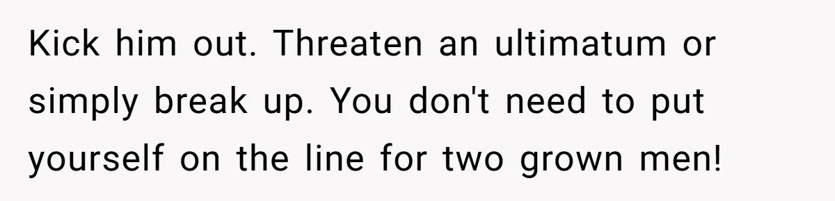 Kick him out. Threaten an ultimatum or simply break up. You don't need to put yourself on the line for two grown men!