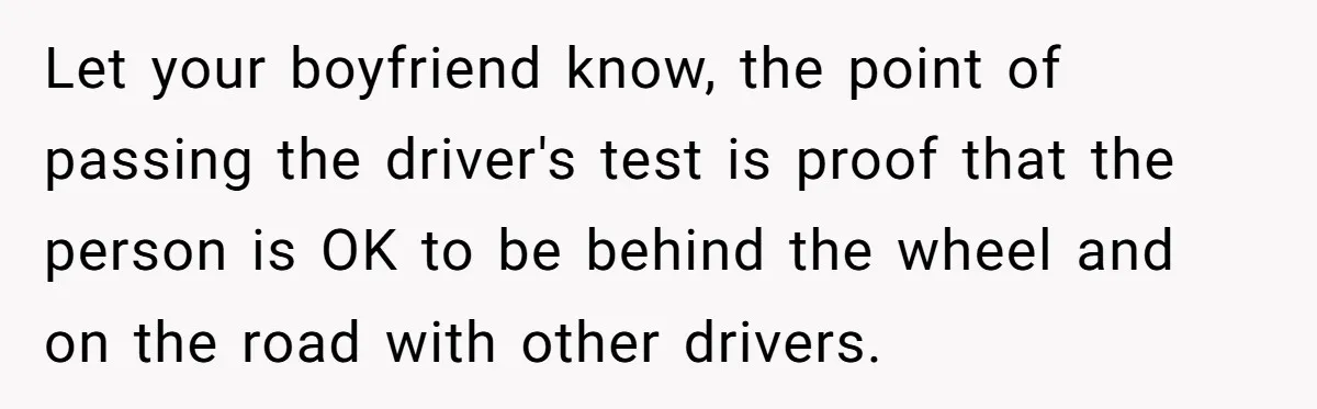 Let your boyfriend know, the point of passing the driver's test is proof that the person is OK to be behind the wheel and on the road with other drivers.