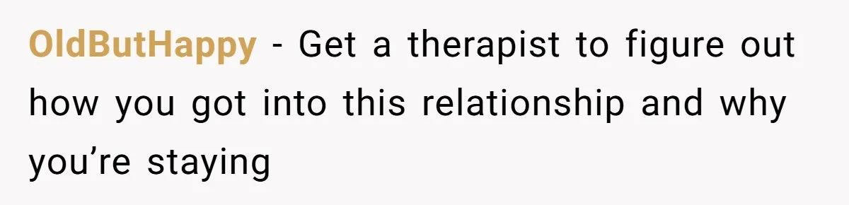 OldButHappy − Get a therapist to figure out how you got into this relationship and why you’re staying