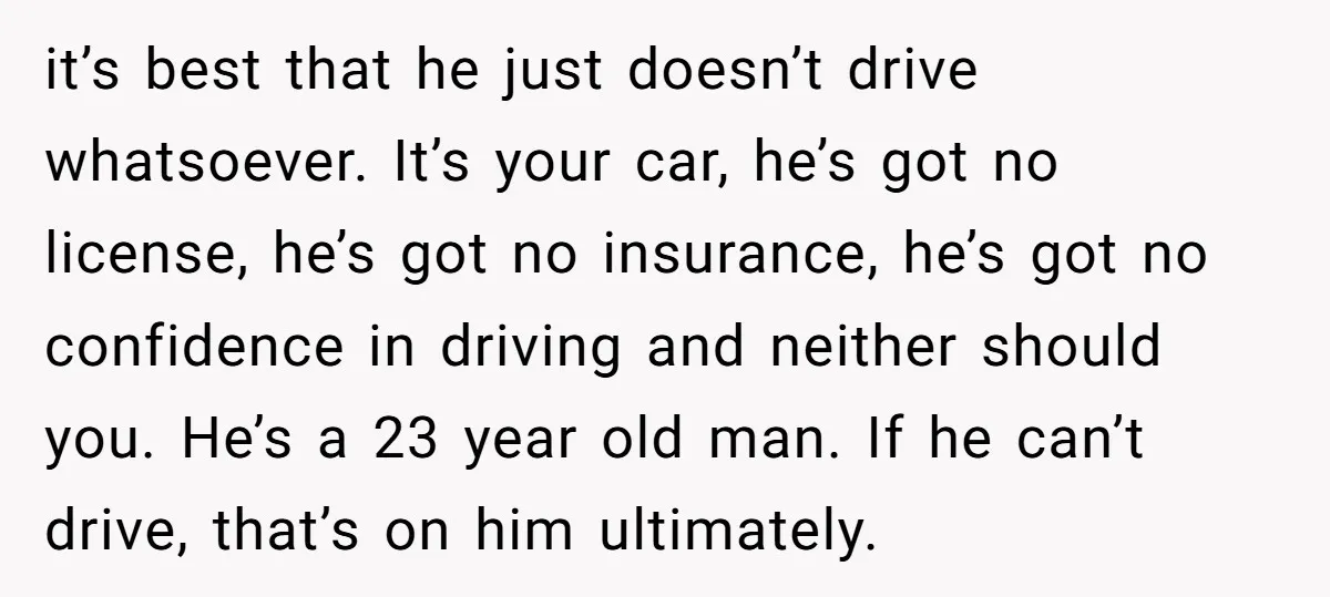 it’s best that he just doesn’t drive whatsoever. It’s your car, he’s got no license, he’s got no insurance, he’s got no confidence in driving and neither should you. He’s...