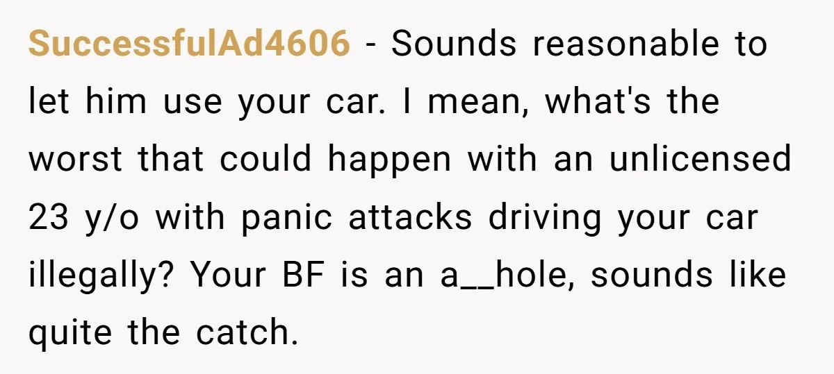 SuccessfulAd4606 − Sounds reasonable to let him use your car. I mean, what's the worst that could happen with an unlicensed 23 y/o with panic attacks driving your car illegally?...