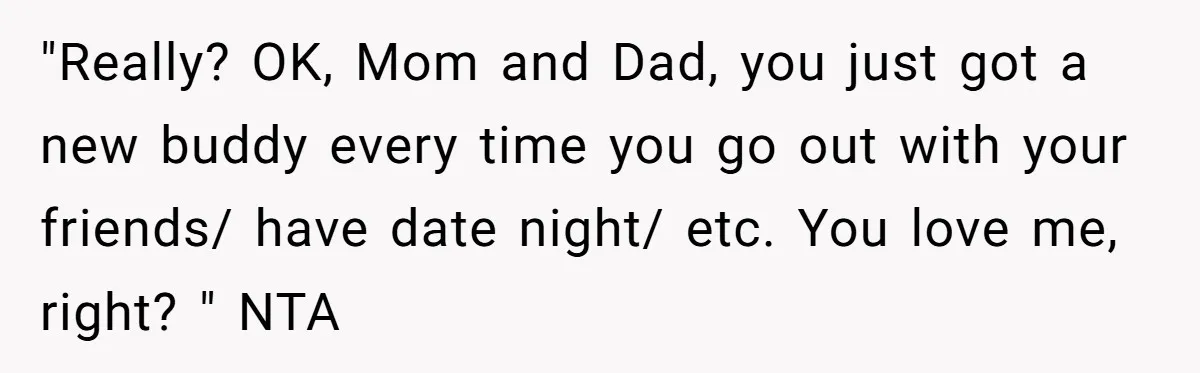 "Really? OK, Mom and Dad, you just got a new buddy every time you go out with your friends/ have date night/ etc. You love me, right? " NTA