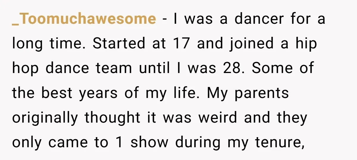 _Toomuchawesome − I was a dancer for a long time. Started at 17 and joined a hip hop dance team until I was 28. Some of the best years of...