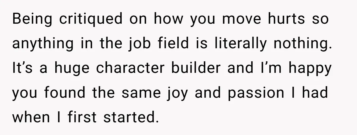 Being critiqued on how you move hurts so anything in the job field is literally nothing. It’s a huge character builder and I’m happy you found the same joy and...