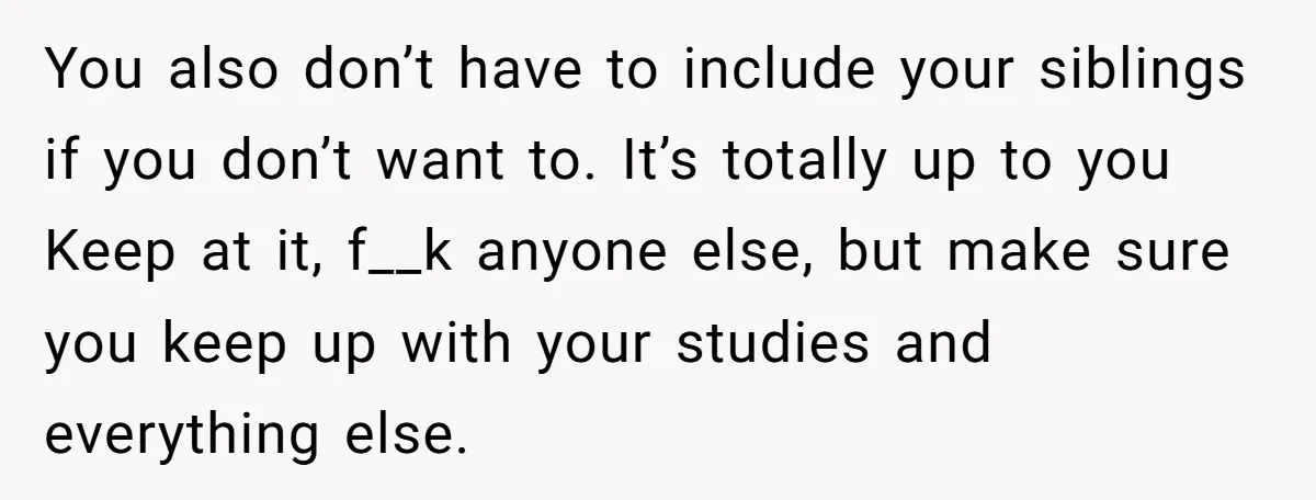 You also don’t have to include your siblings if you don’t want to. It’s totally up to you Keep at it, f__k anyone else, but make sure you keep up...