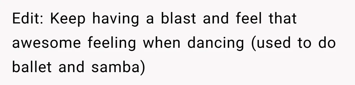 Edit: Keep having a blast and feel that awesome feeling when dancing (used to do ballet and samba)