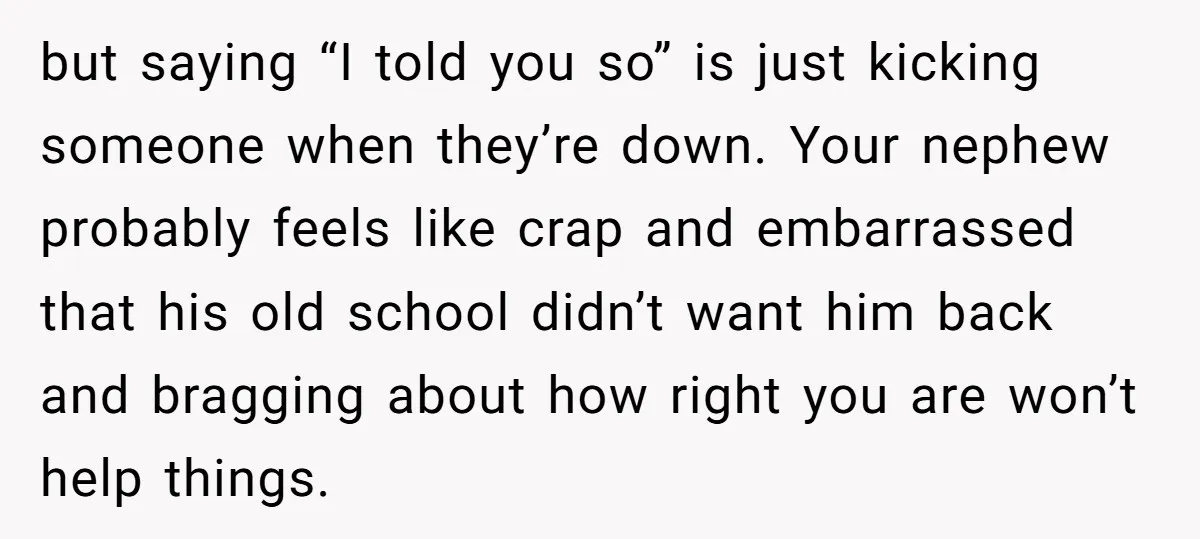 but saying “I told you so” is just kicking someone when they’re down. Your nephew probably feels like crap and embarrassed that his old school didn’t want him back and...