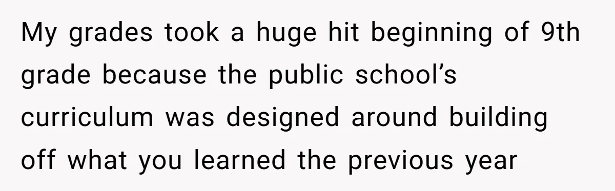 My grades took a huge hit beginning of 9th grade because the public school’s curriculum was designed around building off what you learned the previous year