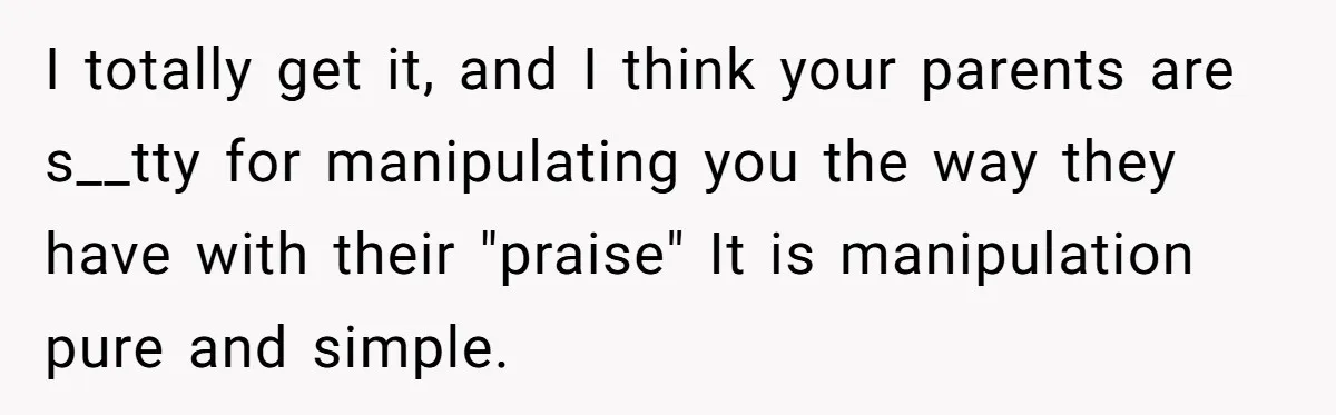 I totally get it, and I think your parents are s__tty for manipulating you the way they have with their "praise" It is manipulation pure and simple.