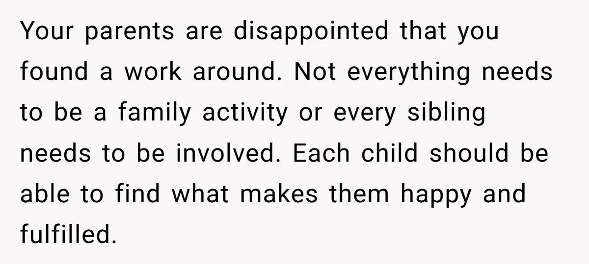 Your parents are disappointed that you found a work around. Not everything needs to be a family activity or every sibling needs to be involved. Each child should be able...
