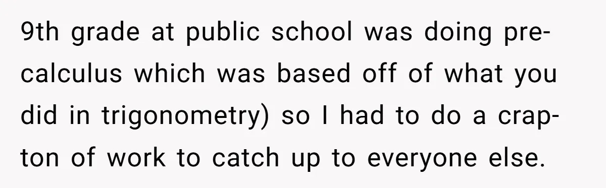 9th grade at public school was doing pre-calculus which was based off of what you did in trigonometry) so I had to do a crap-ton of work to catch up...