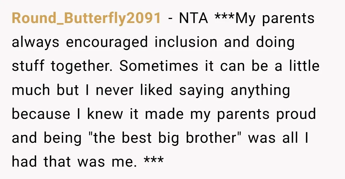 Round_Butterfly2091 − NTA ***My parents always encouraged inclusion and doing stuff together. Sometimes it can be a little much but I never liked saying anything because I knew it made...