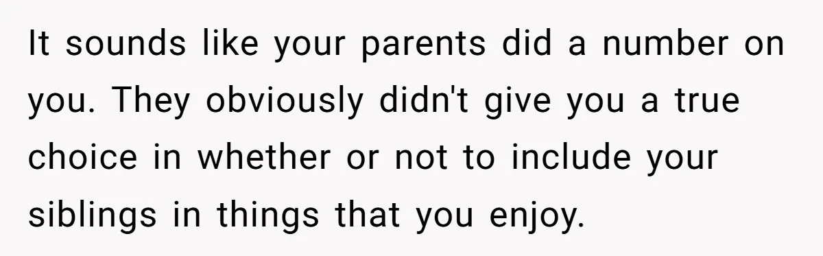 It sounds like your parents did a number on you. They obviously didn't give you a true choice in whether or not to include your siblings in things that you...