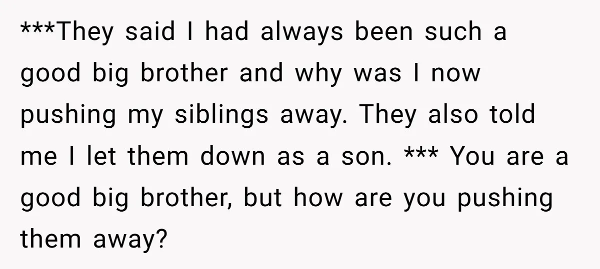 ***They said I had always been such a good big brother and why was I now pushing my siblings away. They also told me I let them down as a...