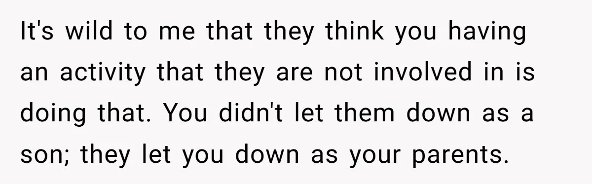 It's wild to me that they think you having an activity that they are not involved in is doing that. You didn't let them down as a son; they let...