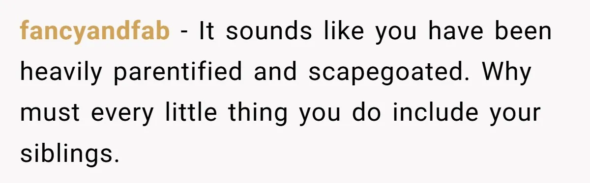 fancyandfab − It sounds like you have been heavily parentified and scapegoated. Why must every little thing you do include your siblings.