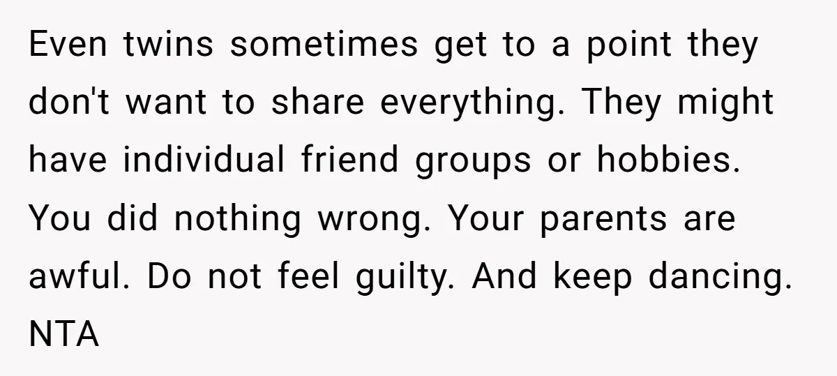 Even twins sometimes get to a point they don't want to share everything. They might have individual friend groups or hobbies. You did nothing wrong. Your parents are awful. Do...