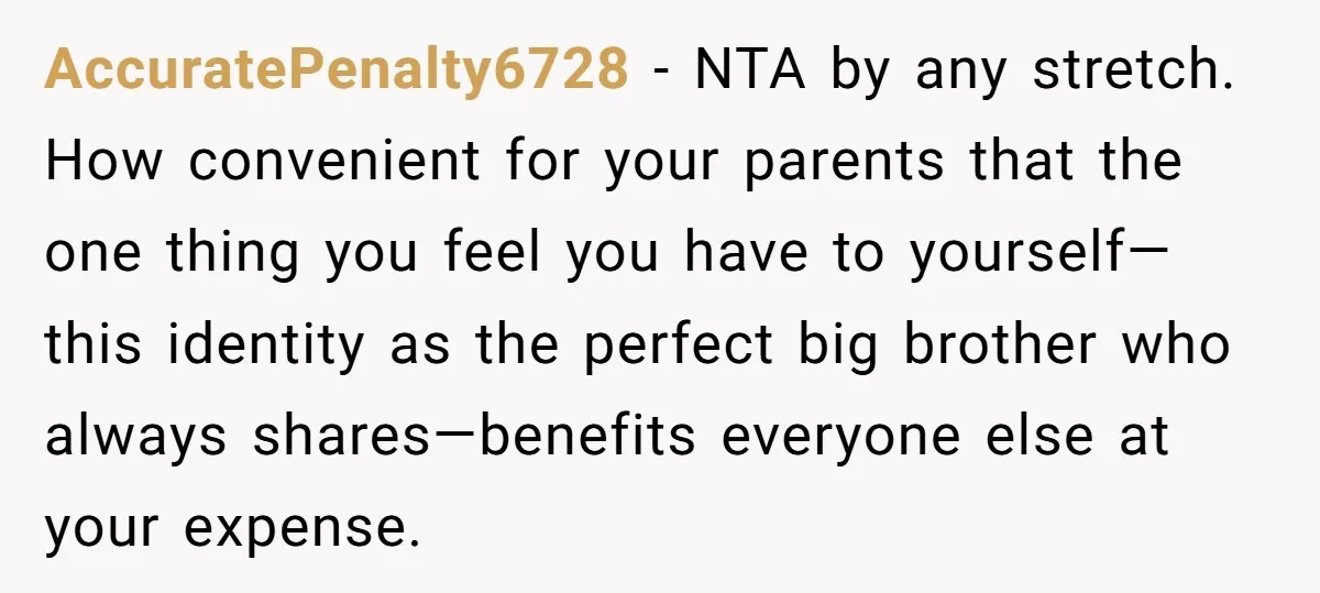 AccuratePenalty6728 − NTA by any stretch. How convenient for your parents that the one thing you feel you have to yourself—this identity as the perfect big brother who always shares—benefits...