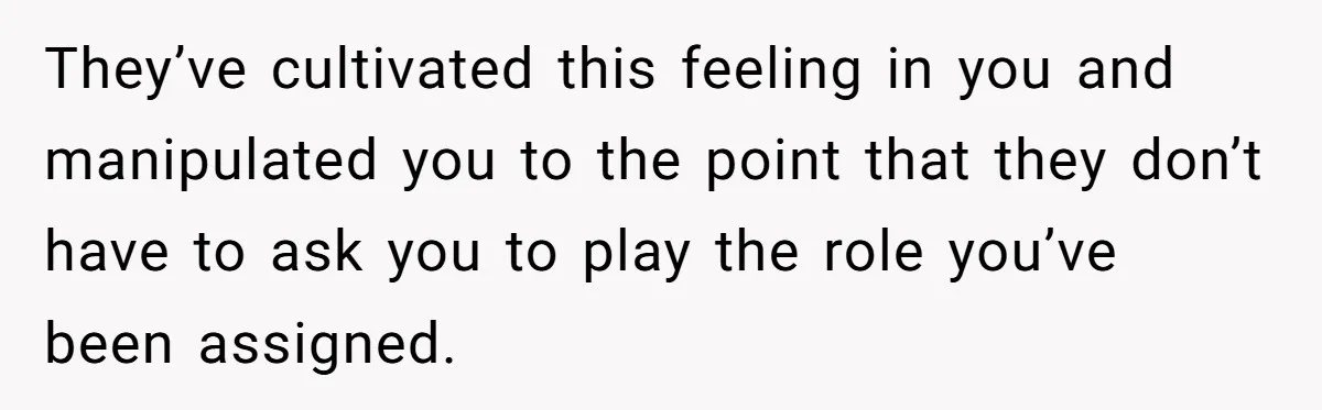 They’ve cultivated this feeling in you and manipulated you to the point that they don’t have to ask you to play the role you’ve been assigned.