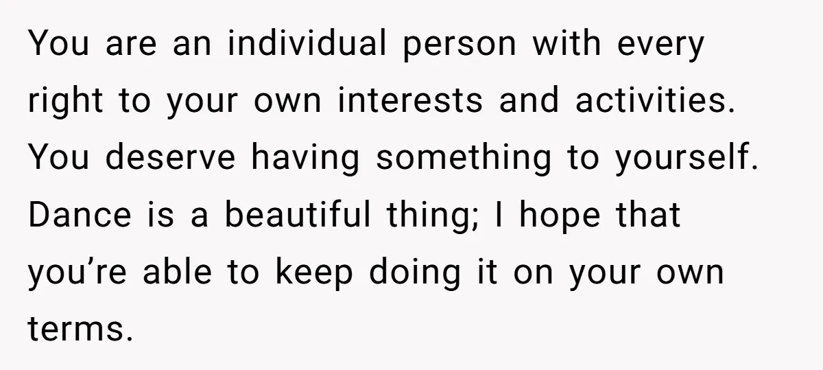You are an individual person with every right to your own interests and activities. You deserve having something to yourself. Dance is a beautiful thing; I hope that you’re able...