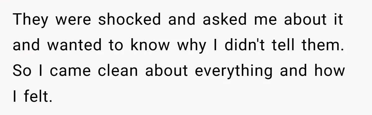 They were shocked and asked me about it and wanted to know why I didn't tell them. So I came clean about everything and how I felt.