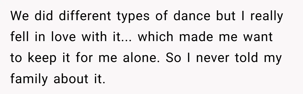 We did different types of dance but I really fell in love with it... which made me want to keep it for me alone. So I never told my family...