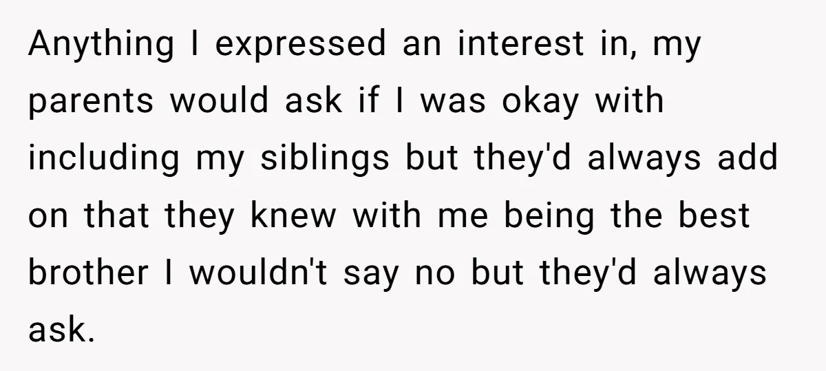 Anything I expressed an interest in, my parents would ask if I was okay with including my siblings but they'd always add on that they knew with me being the...