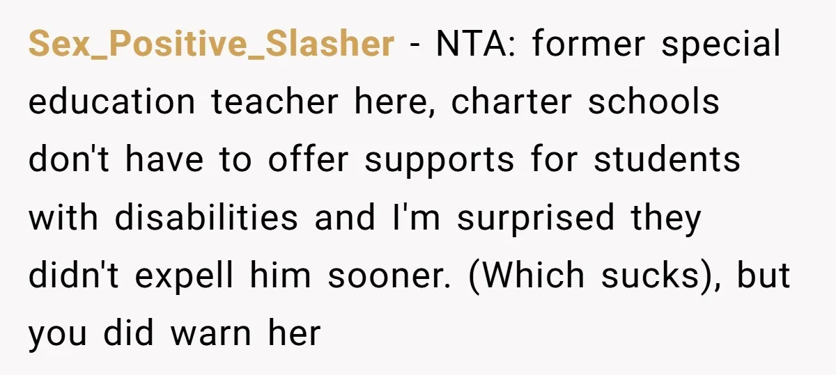 Sex_Positive_Slasher − NTA: former special education teacher here, charter schools don't have to offer supports for students with disabilities and I'm surprised they didn't expell him sooner. (Which sucks), but...