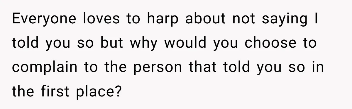 Everyone loves to harp about not saying I told you so but why would you choose to complain to the person that told you so in the first place?