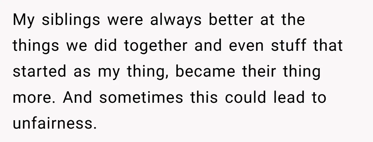 My siblings were always better at the things we did together and even stuff that started as my thing, became their thing more. And sometimes this could lead to unfairness.