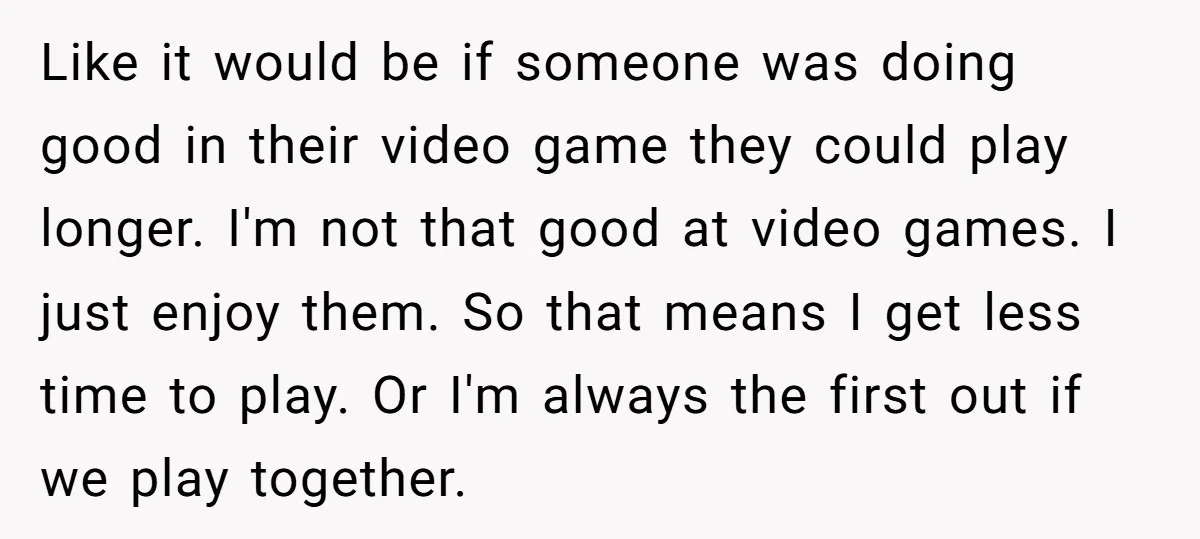 Like it would be if someone was doing good in their video game they could play longer. I'm not that good at video games. I just enjoy them. So that...