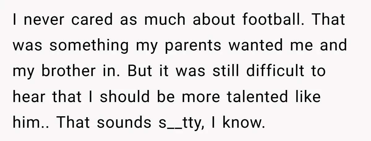 I never cared as much about football. That was something my parents wanted me and my brother in. But it was still difficult to hear that I should be more...