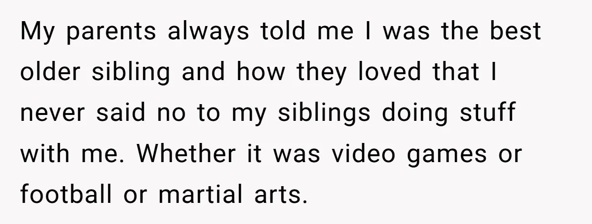 My parents always told me I was the best older sibling and how they loved that I never said no to my siblings doing stuff with me. Whether it was...