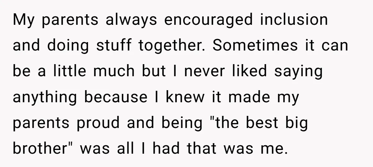 My parents always encouraged inclusion and doing stuff together. Sometimes it can be a little much but I never liked saying anything because I knew it made my parents proud...