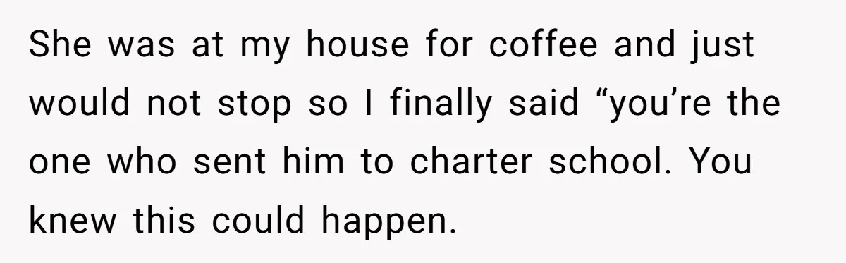 She was at my house for coffee and just would not stop so I finally said “you’re the one who sent him to charter school. You knew this could happen.