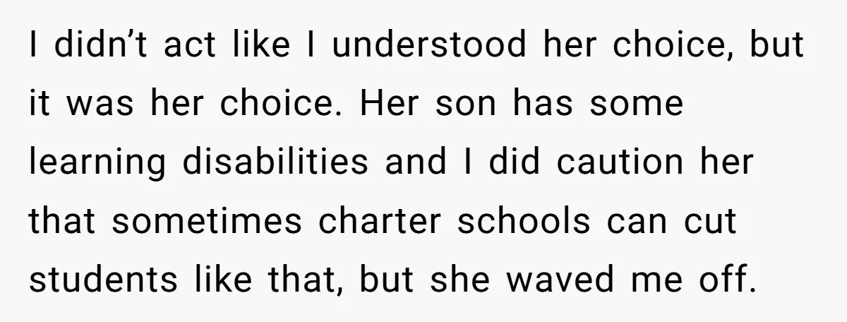 I didn’t act like I understood her choice, but it was her choice. Her son has some learning disabilities and I did caution her that sometimes charter schools can cut...