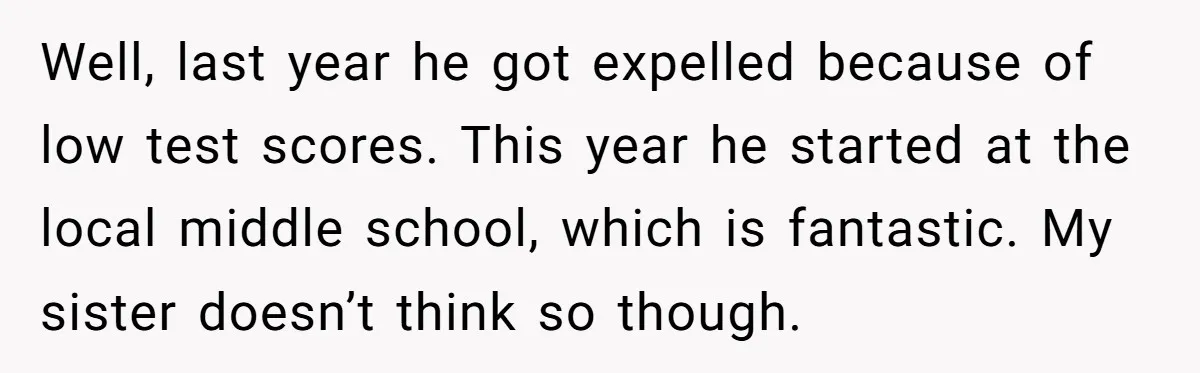 Well, last year he got expelled because of low test scores. This year he started at the local middle school, which is fantastic. My sister doesn’t think so though.