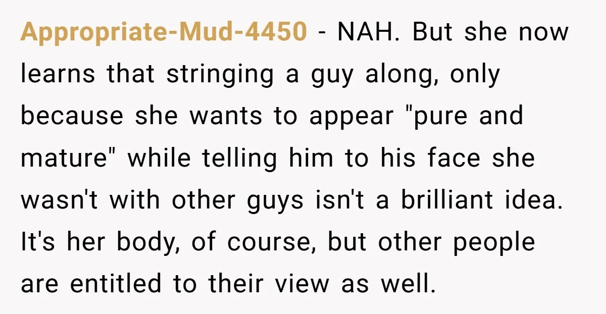 Appropriate-Mud-4450 − NAH. But she now learns that stringing a guy along, only because she wants to appear "pure and mature" while telling him to his face she wasn't with...