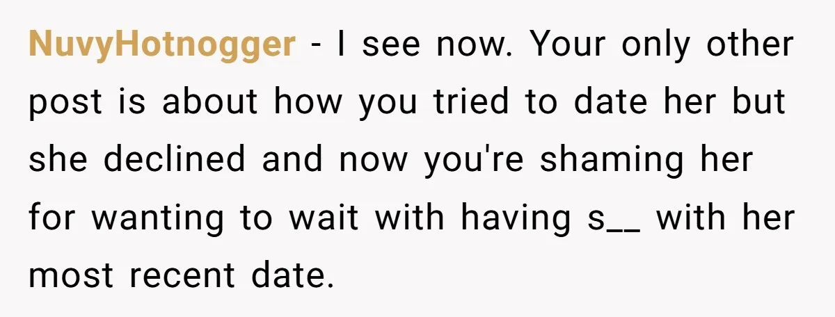 NuvyHotnogger − I see now. Your only other post is about how you tried to date her but she declined and now you're shaming her for wanting to wait with...