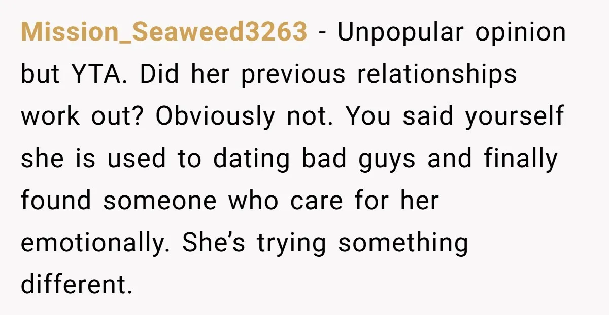 Mission_Seaweed3263 − Unpopular opinion but YTA. Did her previous relationships work out? Obviously not. You said yourself she is used to dating bad guys and finally found someone who care...