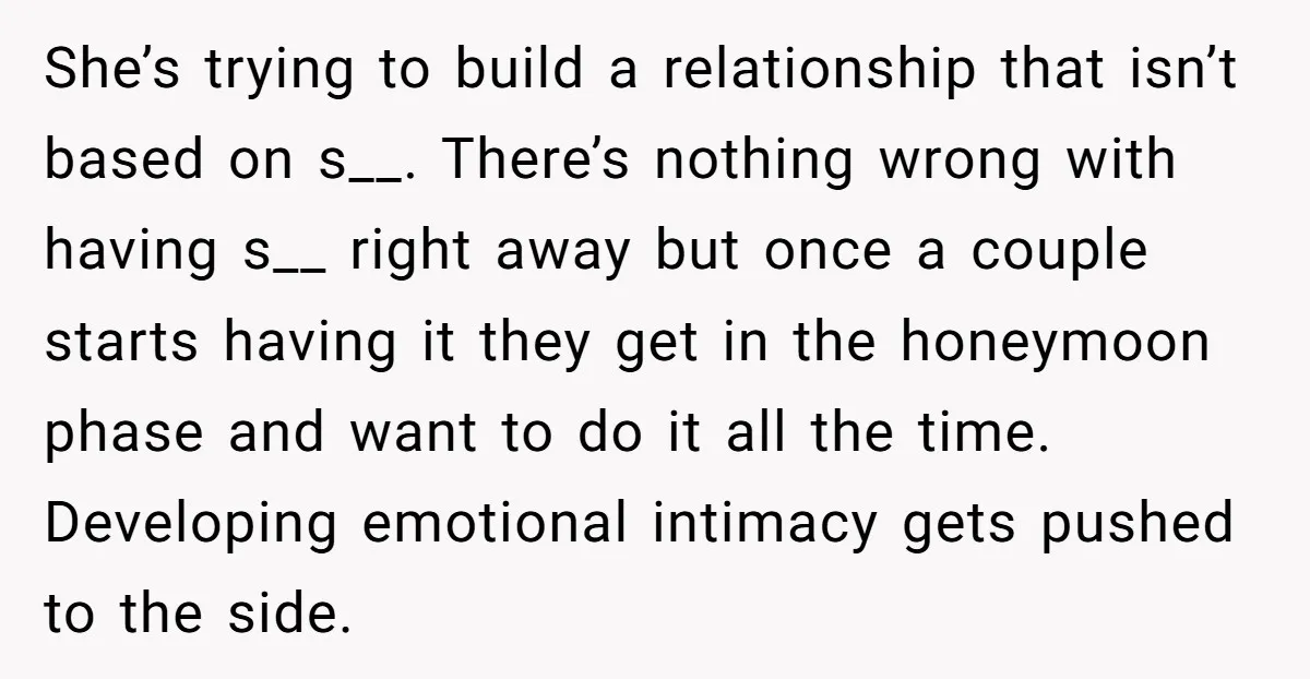 She’s trying to build a relationship that isn’t based on s__. There’s nothing wrong with having s__ right away but once a couple starts having it they get in the...