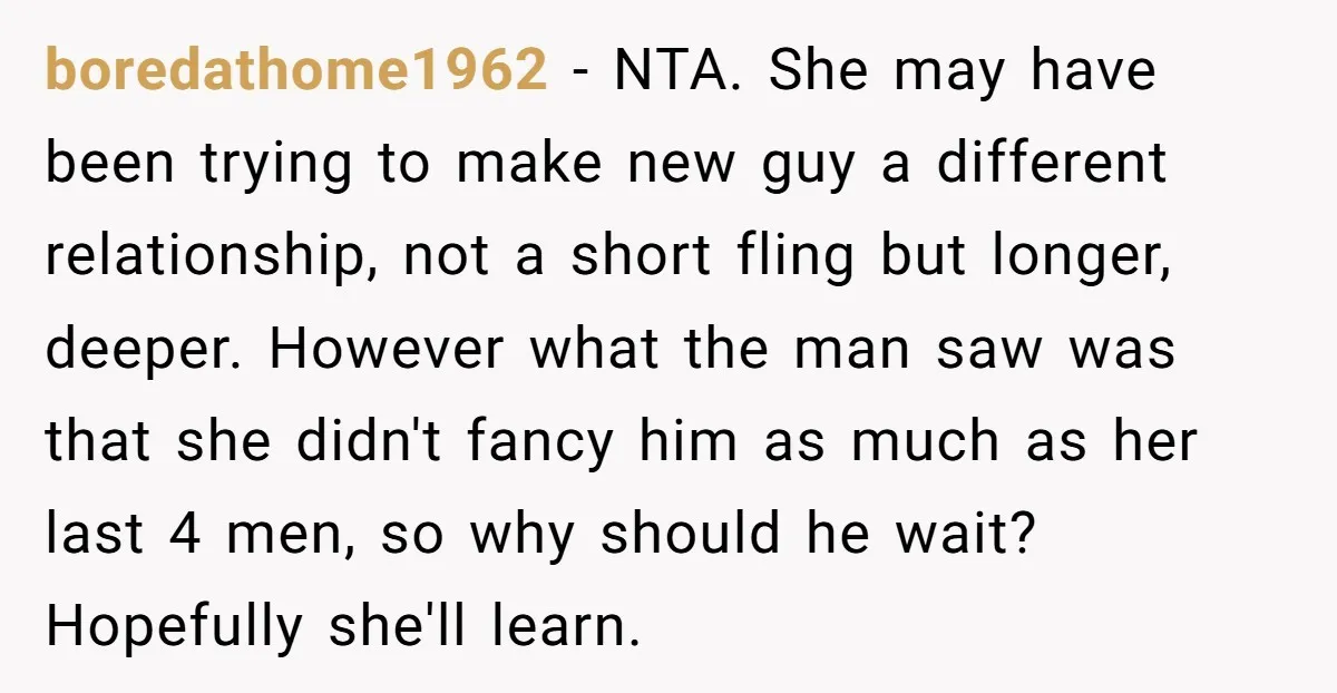 boredathome1962 − NTA. She may have been trying to make new guy a different relationship, not a short fling but longer, deeper. However what the man saw was that she...