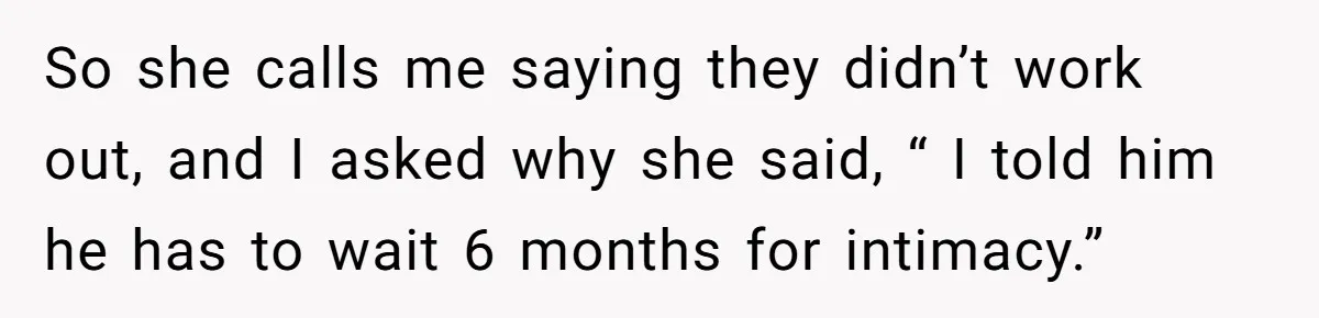 So she calls me saying they didn’t work out, and I asked why she said, “ I told him he has to wait 6 months for intimacy.”