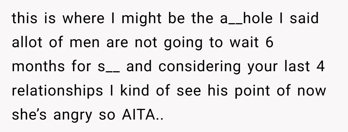 this is where I might be the a__hole I said allot of men are not going to wait 6 months for s__ and considering your last 4 relationships I kind...