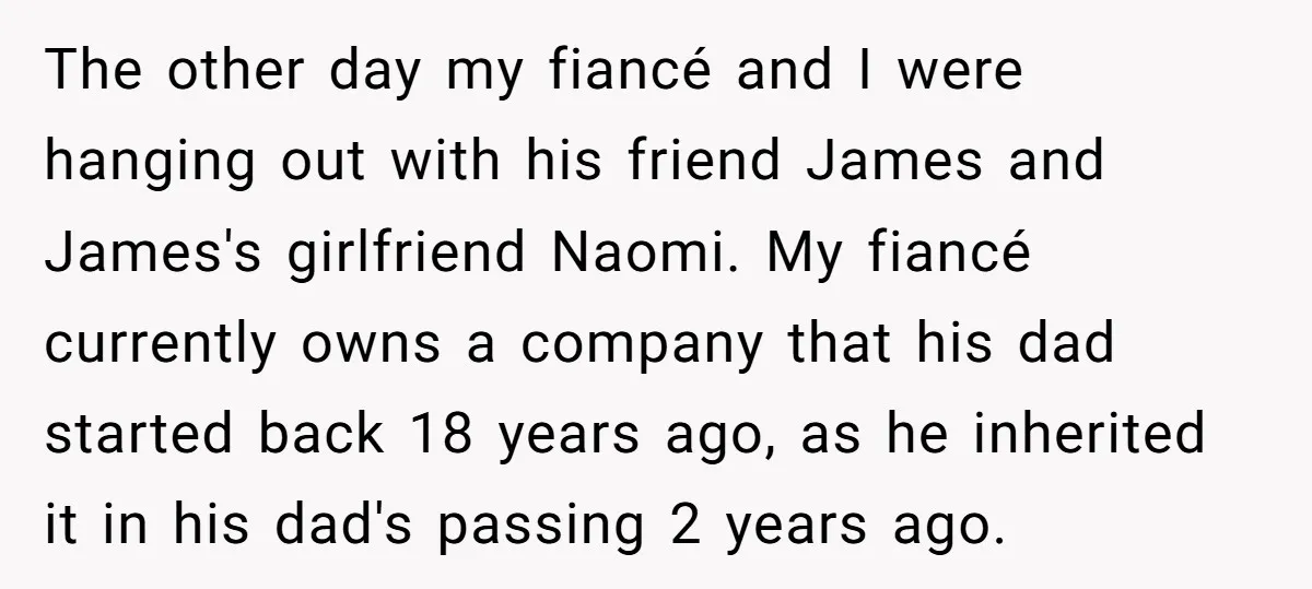 The other day my fiancé and I were hanging out with his friend James and James's girlfriend Naomi. My fiancé currently owns a company that his dad started back 18...